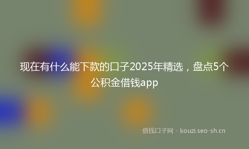 现在有什么能下款的口子2025年精选，盘点5个公积金借钱app
