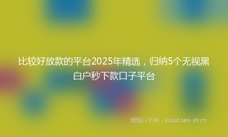 比较好放款的平台2025年精选，归纳5个无视黑白户秒下款口子平台