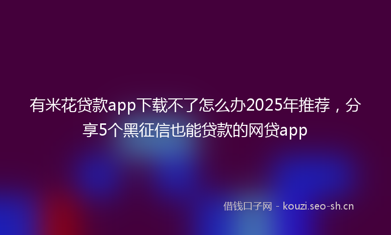 有米花贷款app下载不了怎么办2025年推荐，分享5个黑征信也能贷款的网贷app