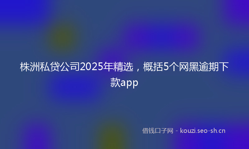 株洲私贷公司2025年精选，概括5个网黑逾期下款app