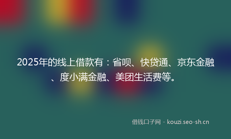 2025年的线上借款有：省呗、快贷通、京东金融、度小满金融、美团生活费等。