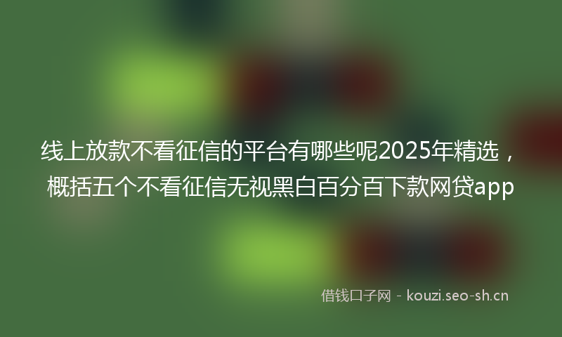 线上放款不看征信的平台有哪些呢2025年精选，概括五个不看征信无视黑白百分百下款网贷app