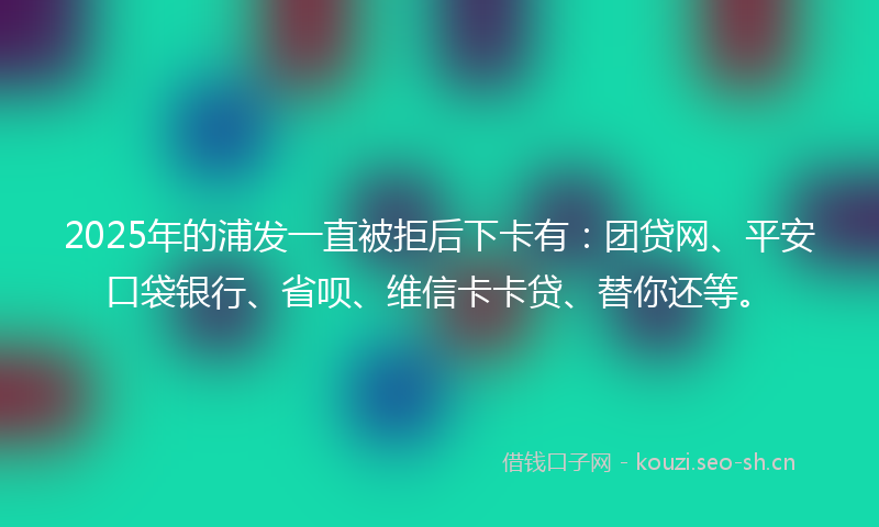 2025年的浦发一直被拒后下卡有：团贷网、平安口袋银行、省呗、维信卡卡贷、替你还等。