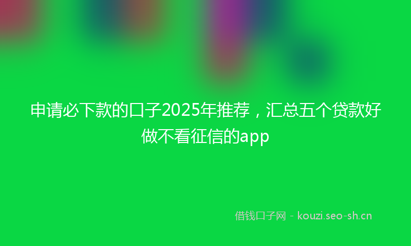申请必下款的口子2025年推荐，汇总五个贷款好做不看征信的app
