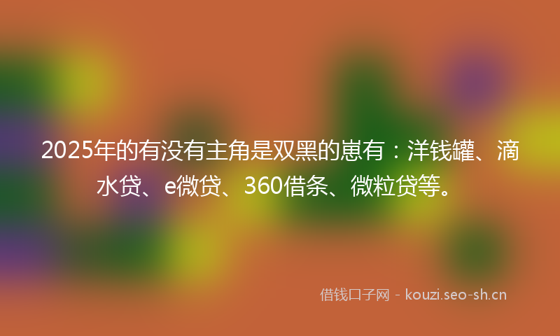 2025年的有没有主角是双黑的崽有：洋钱罐、滴水贷、e微贷、360借条、微粒贷等。