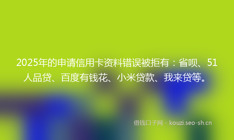 2025年的申请信用卡资料错误被拒有：省呗、51人品贷、百度有钱花、小米贷款、我来贷等。
