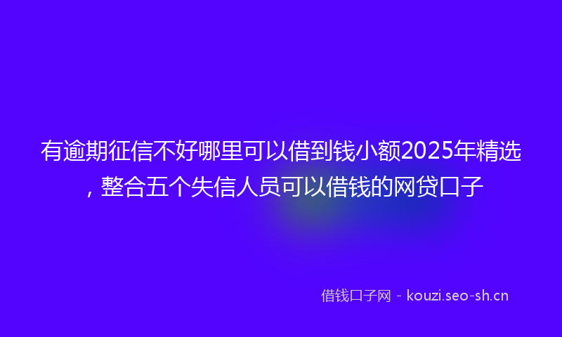 有逾期征信不好哪里可以借到钱小额2025年精选，整合五个失信人员可以借钱的网贷口子