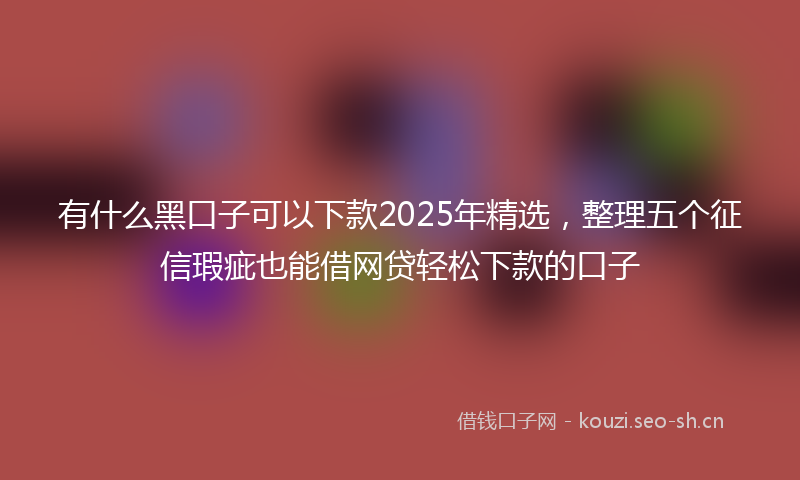 有什么黑口子可以下款2025年精选，整理五个征信瑕疵也能借网贷轻松下款的口子