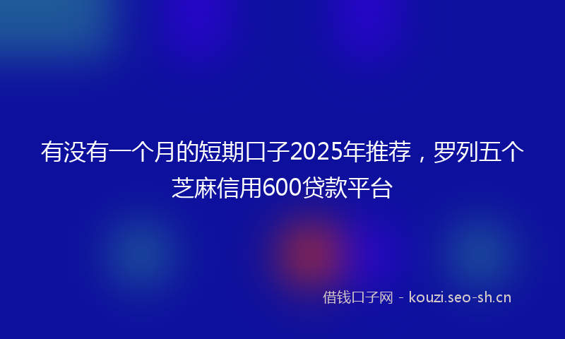 有没有一个月的短期口子2025年推荐,罗列五个芝麻信用600贷款平台