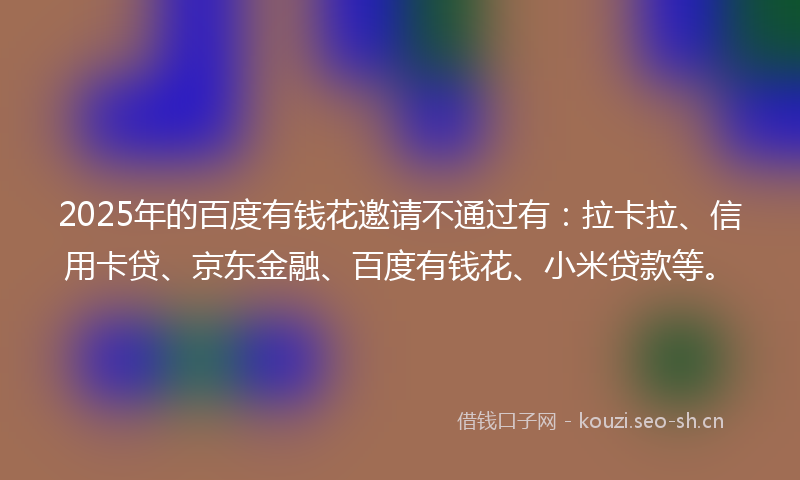 2025年的百度有钱花邀请不通过有：拉卡拉、信用卡贷、京东金融、百度有钱花、小米贷款等。