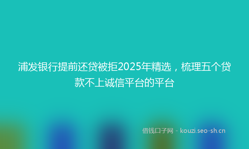 浦发银行提前还贷被拒2025年精选，梳理五个贷款不上诚信平台的平台