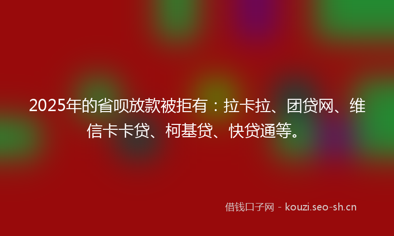 2025年的省呗放款被拒有：拉卡拉、团贷网、维信卡卡贷、柯基贷、快贷通等。