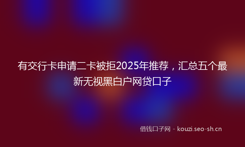 有交行卡申请二卡被拒2025年推荐，汇总五个最新无视黑白户网贷口子