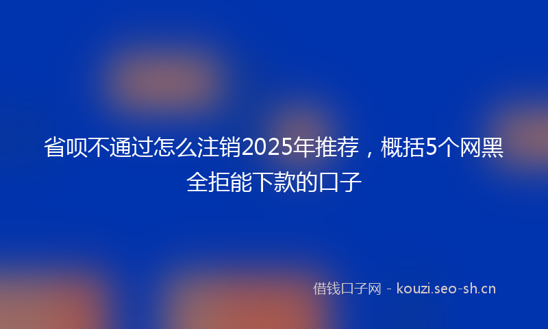 省呗不通过怎么注销2025年推荐，概括5个网黑全拒能下款的口子