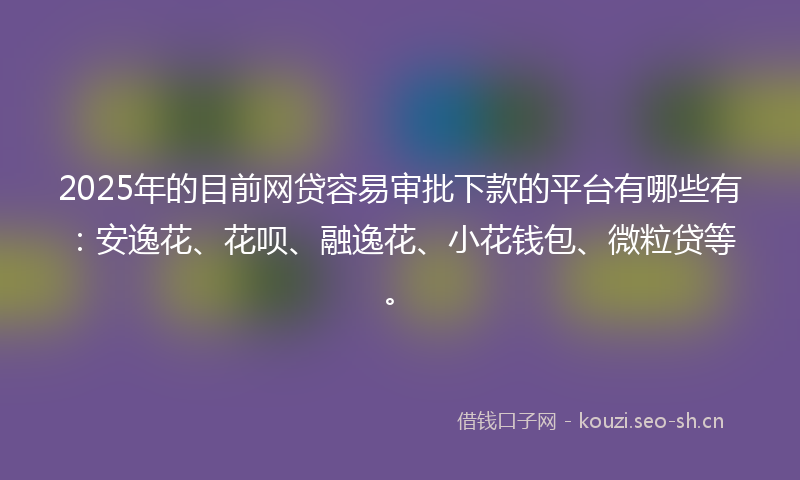 2025年的目前网贷容易审批下款的平台有哪些有：安逸花、花呗、融逸花、小花钱包、微粒贷等。