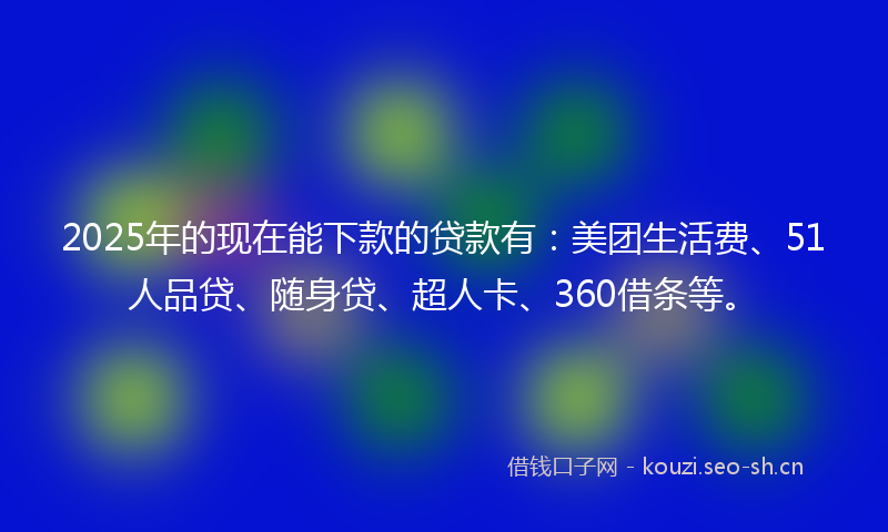 2025年的现在能下款的贷款有：美团生活费、51人品贷、随身贷、超人卡、360借条等。