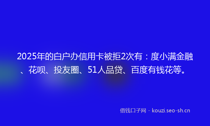 2025年的白户办信用卡被拒2次有：度小满金融、花呗、投友圈、51人品贷、百度有钱花等。