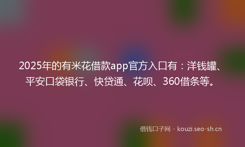 2025年的有米花借款app官方入口有：洋钱罐、平安口袋银行、快贷通、花呗、360借条等。