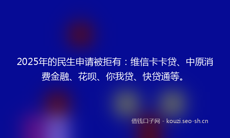 2025年的民生申请被拒有：维信卡卡贷、中原消费金融、花呗、你我贷、快贷通等。