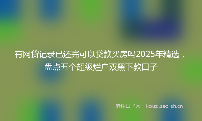 有网贷记录已还完可以贷款买房吗2025年精选，盘点五个超级烂户双黑下款口子