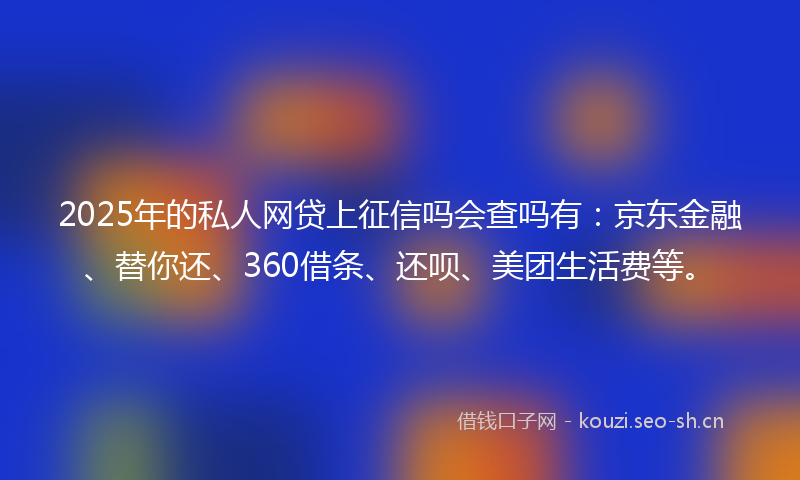 2025年的私人网贷上征信吗会查吗有:京东金融、替你还、360借条、还呗、美团生活费等。