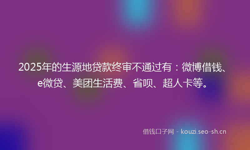 2025年的生源地贷款终审不通过有：微博借钱、e微贷、美团生活费、省呗、超人卡等。