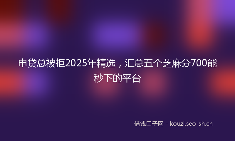 申贷总被拒2025年精选，汇总五个芝麻分700能秒下的平台