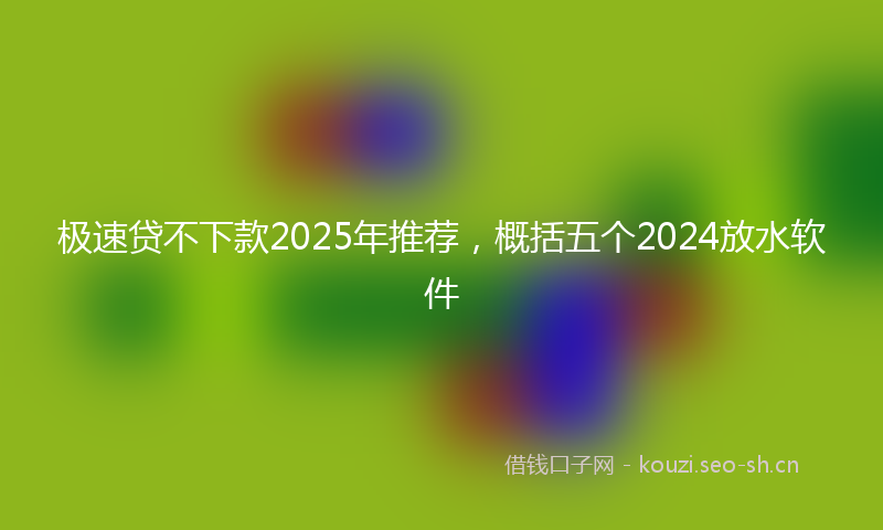 极速贷不下款2025年推荐，概括五个2024放水软件