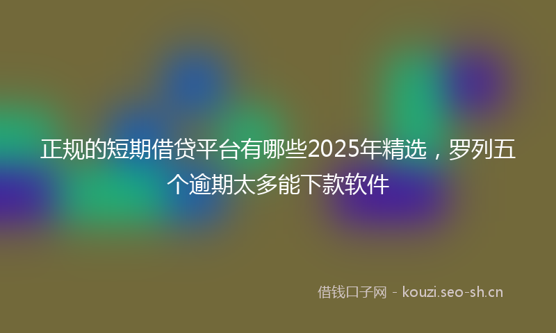 正规的短期借贷平台有哪些2025年精选，罗列五个逾期太多能下款软件