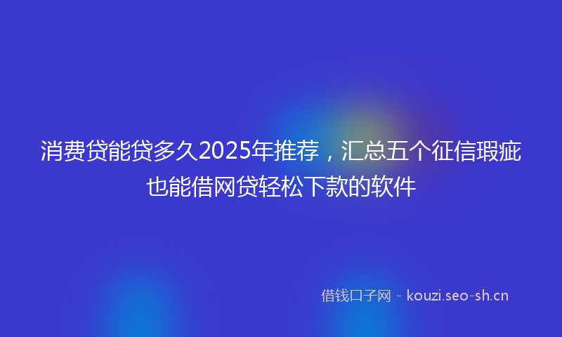 消费贷能贷多久2025年推荐，汇总五个征信瑕疵也能借网贷轻松下款的软件