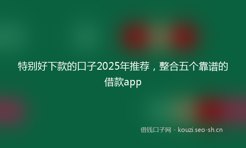特别好下款的口子2025年推荐，整合五个靠谱的借款app