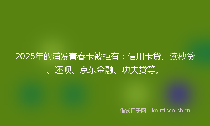2025年的浦发青春卡被拒有：信用卡贷、读秒贷、还呗、京东金融、功夫贷等。