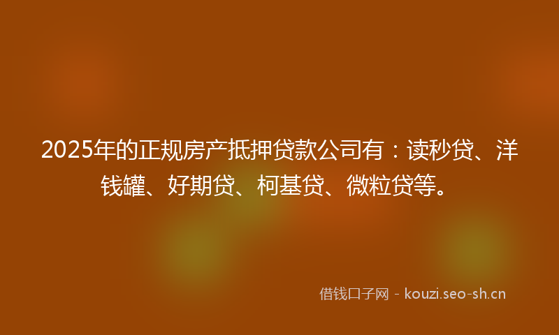 2025年的正规房产抵押贷款公司有:读秒贷、洋钱罐、好期贷、柯基贷、微粒贷等。
