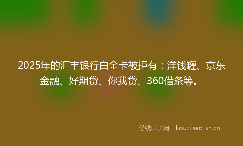 2025年的汇丰银行白金卡被拒有：洋钱罐、京东金融、好期贷、你我贷、360借条等。