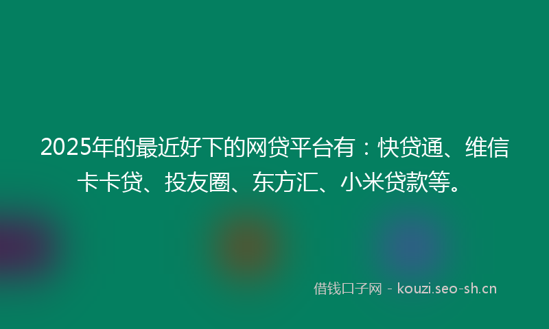 2025年的最近好下的网贷平台有：快贷通、维信卡卡贷、投友圈、东方汇、小米贷款等。