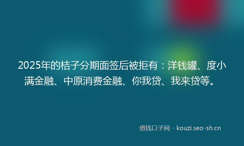 2025年的桔子分期面签后被拒有：洋钱罐、度小满金融、中原消费金融、你我贷、我来贷等。