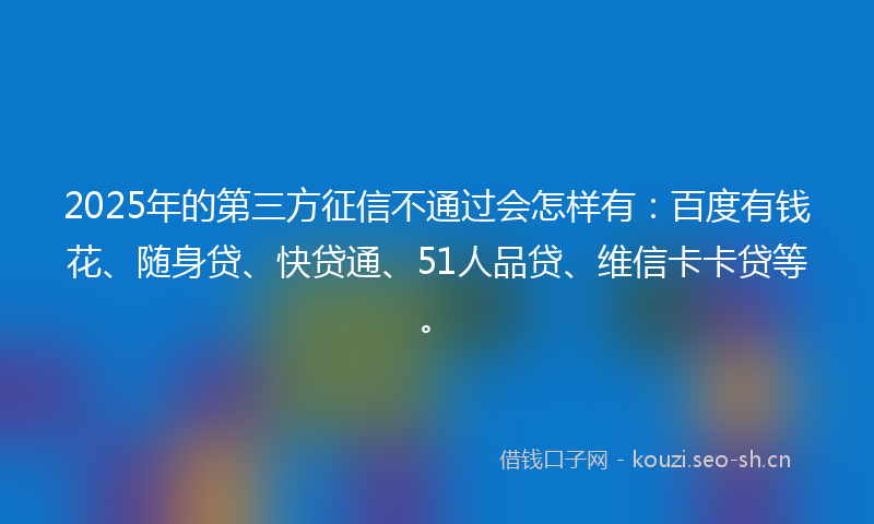 2025年的第三方征信不通过会怎样有:百度有钱花、随身贷、快贷通、51人品贷、维信卡卡贷等。