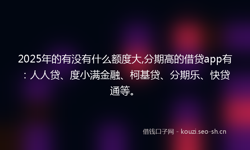 2025年的有没有什么额度大,分期高的借贷app有：人人贷、度小满金融、柯基贷、分期乐、快贷通等。