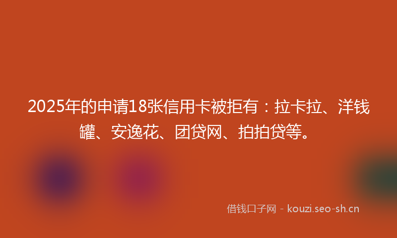 2025年的申请18张信用卡被拒有：拉卡拉、洋钱罐、安逸花、团贷网、拍拍贷等。