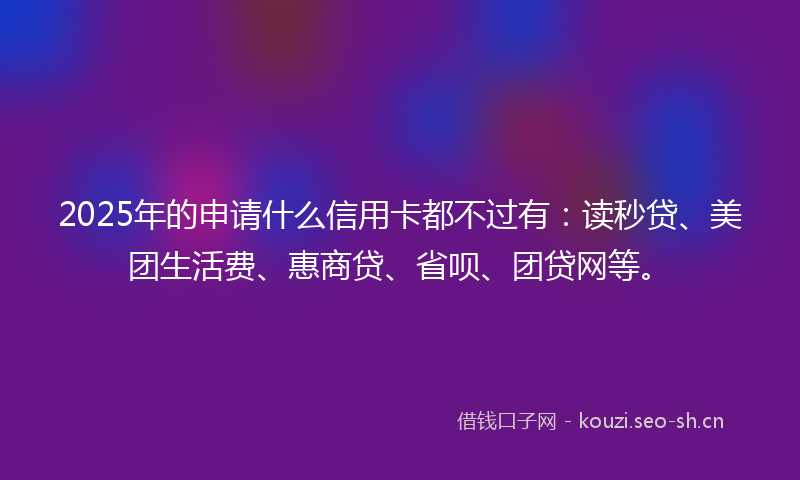 2025年的申请什么信用卡都不过有:读秒贷、美团生活费、惠商贷、省呗、团贷网等。