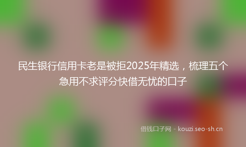 民生银行信用卡老是被拒2025年精选，梳理五个急用不求评分快借无忧的口子