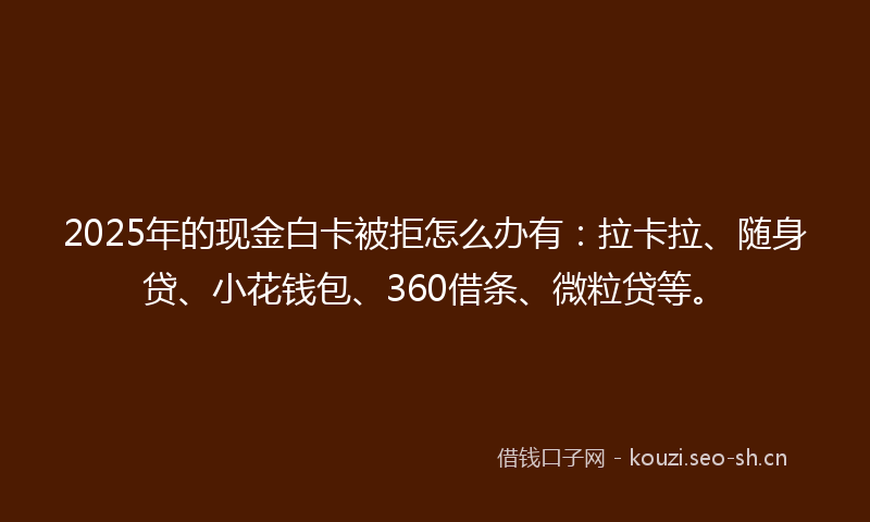 2025年的现金白卡被拒怎么办有：拉卡拉、随身贷、小花钱包、360借条、微粒贷等。