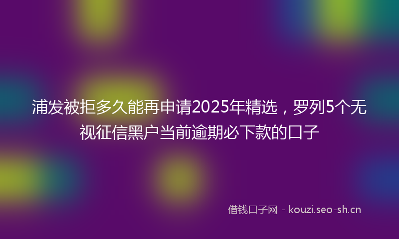 浦发被拒多久能再申请2025年精选，罗列5个无视征信黑户当前逾期必下款的口子