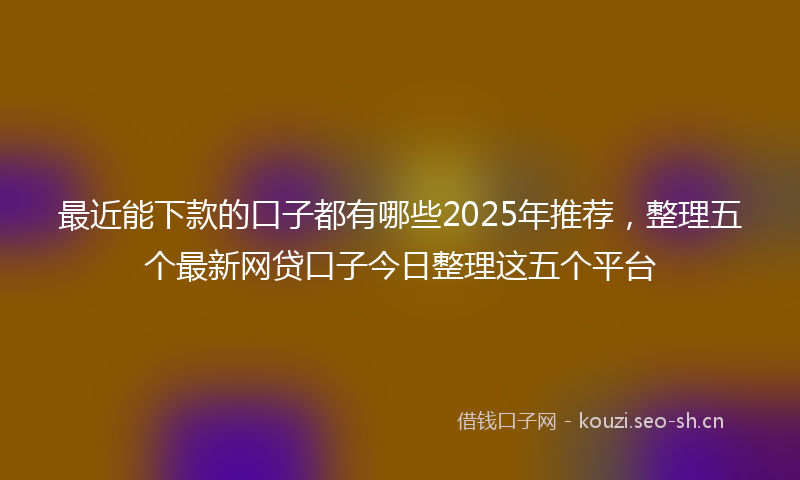 最近能下款的口子都有哪些2025年推荐，整理五个最新网贷口子今日整理这五个平台