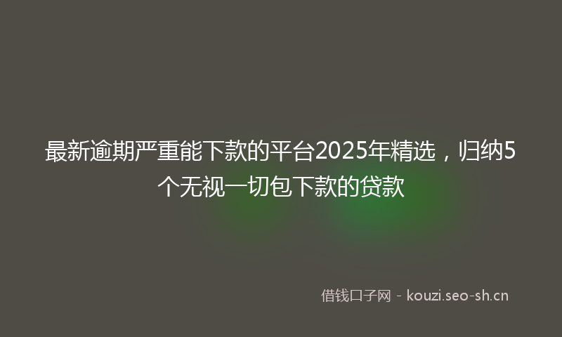 最新逾期严重能下款的平台2025年精选，归纳5个无视一切包下款的贷款