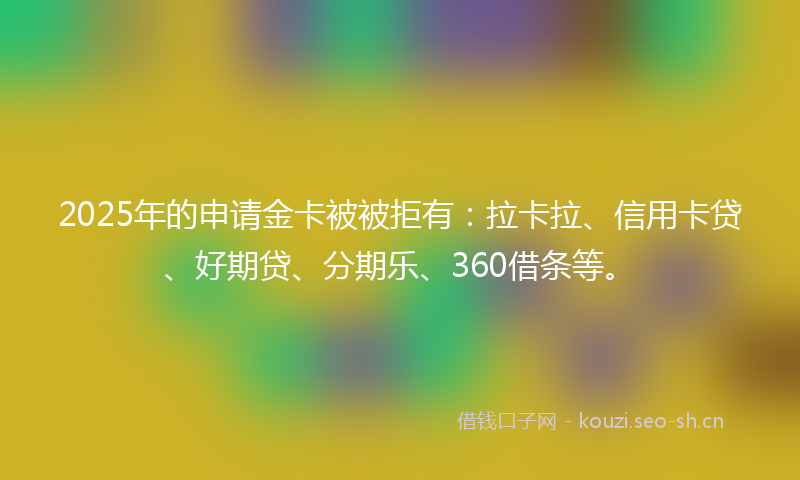 2025年的申请金卡被被拒有：拉卡拉、信用卡贷、好期贷、分期乐、360借条等。