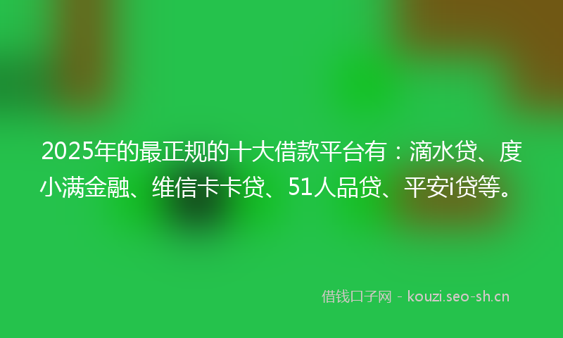 2025年的最正规的十大借款平台有：滴水贷、度小满金融、维信卡卡贷、51人品贷、平安i贷等。
