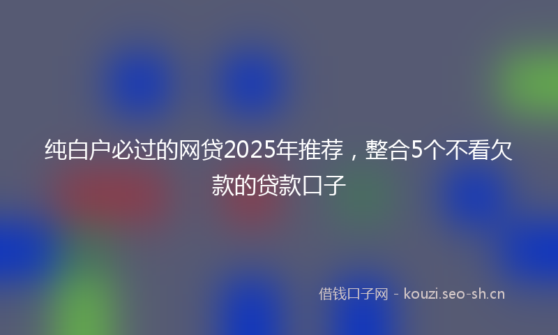 纯白户必过的网贷2025年推荐，整合5个不看欠款的贷款口子