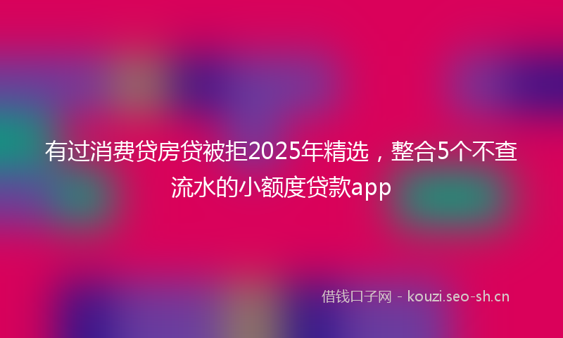 有过消费贷房贷被拒2025年精选，整合5个不查流水的小额度贷款app