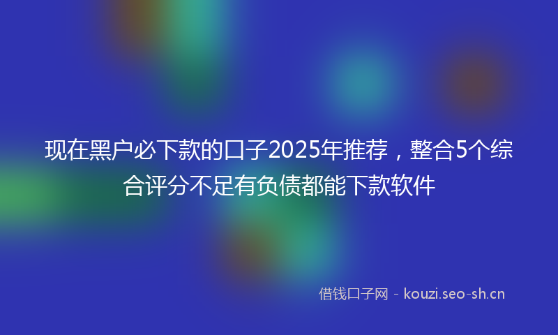 现在黑户必下款的口子2025年推荐,整合5个综合评分不足有负债都能下款软件